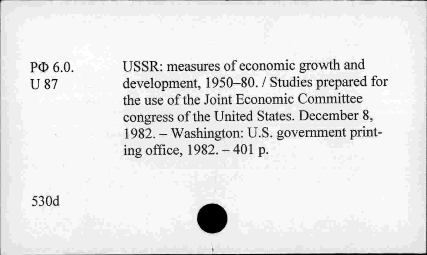 ﻿P<D 6.0.
U 87
USSR: measures of economic growth and development, 1950-80.1 Studies prepared for the use of the Joint Economic Committee congress of the United States. December 8, 1982. - Washington: U.S. government printing office, 1982. - 401 p.
530d